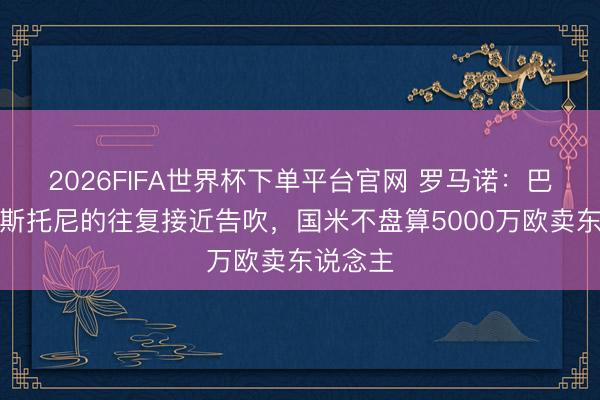 2026FIFA世界杯下單平臺(tái)官網(wǎng) 羅馬諾：巴薩簽巴斯托尼的往復(fù)接近告吹，國(guó)米不盤算5000萬(wàn)歐賣東說念主