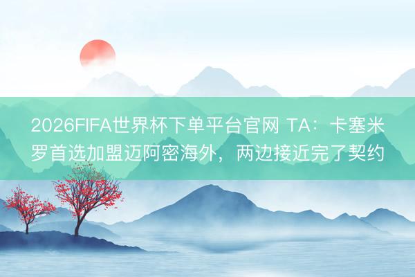 2026FIFA世界杯下單平臺官網 TA：卡塞米羅首選加盟邁阿密海外，兩邊接近完了契約