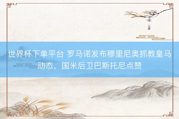 世界杯下單平臺 羅馬諾發布穆里尼奧抓教皇馬動態，國米后衛巴斯托尼點贊