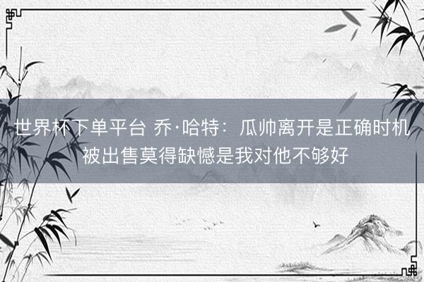 世界杯下單平臺(tái) 喬·哈特：瓜帥離開是正確時(shí)機(jī) 被出售莫得缺憾是我對(duì)他不夠好
