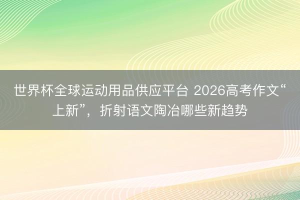 世界杯全球運(yùn)動(dòng)用品供應(yīng)平臺(tái) 2026高考作文“上新”，折射語(yǔ)文陶冶哪些新趨勢(shì)