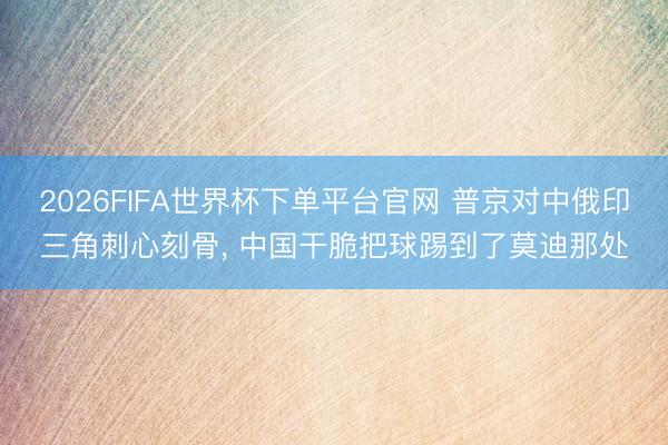 2026FIFA世界杯下單平臺官網 普京對中俄印三角刺心刻骨， 中國干脆把球踢到了莫迪那處