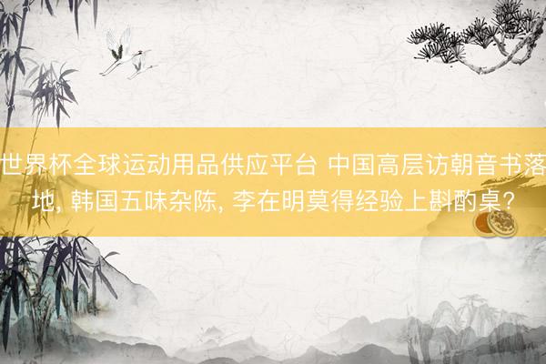世界杯全球運動用品供應平臺 中國高層訪朝音書落地， 韓國五味雜陳， 李在明莫得經驗上斟酌桌?