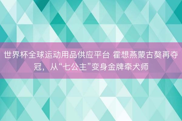 世界杯全球運動用品供應平臺 霍想燕蒙古獒再奪冠，從“七公主”變身金牌牽犬師