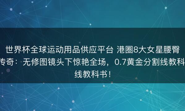 世界杯全球運動用品供應平臺 港圈8大女星腰臀比傳奇：無修圖鏡頭下驚艷全場，0.7黃金分割線教科書！