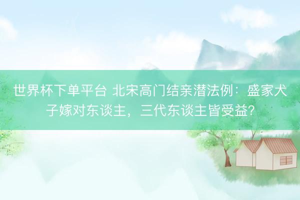 世界杯下單平臺(tái) 北宋高門(mén)結(jié)親潛法例：盛家犬子嫁對(duì)東談主，三代東談主皆受益？
