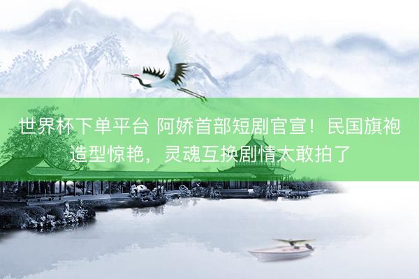 世界杯下單平臺 阿嬌首部短劇官宣！民國旗袍造型驚艷，靈魂互換劇情太敢拍了