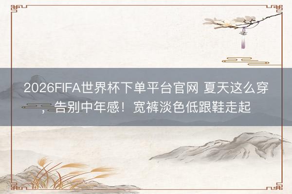 2026FIFA世界杯下單平臺官網 夏天這么穿，告別中年感！寬褲淡色低跟鞋走起
