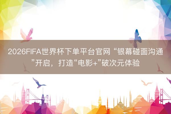 2026FIFA世界杯下單平臺官網 “銀幕碰面溝通”開啟，打造“電影+”破次元體驗
