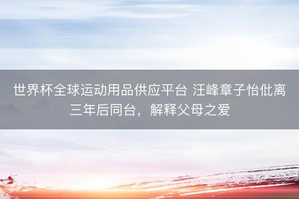 世界杯全球運(yùn)動(dòng)用品供應(yīng)平臺(tái) 汪峰章子怡仳離三年后同臺(tái)，解釋父母之愛