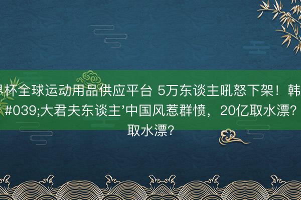 世界杯全球運動用品供應平臺 5萬東談主吼怒下架！韓劇'大君夫東談主'中國風惹群憤，20億取水漂？
