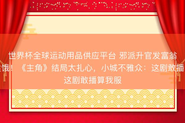 世界杯全球運(yùn)動(dòng)用品供應(yīng)平臺(tái) 邪派升官發(fā)富翁角還挨餓！《主角》結(jié)局太扎心，小城不雅眾：這劇敢播算我服