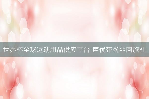 世界杯全球運動用品供應(yīng)平臺 聲優(yōu)帶粉絲回旅社