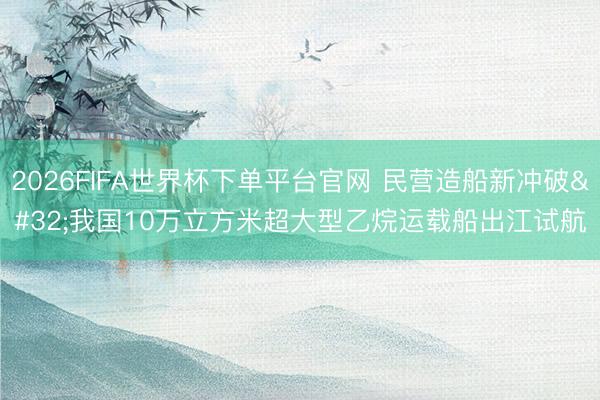 2026FIFA世界杯下單平臺官網 民營造船新沖破 我國10萬立方米超大型乙烷運載船出江試航