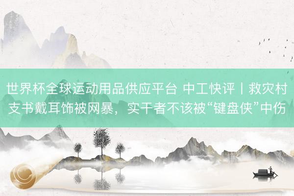 世界杯全球運(yùn)動用品供應(yīng)平臺 中工快評丨救災(zāi)村支書戴耳飾被網(wǎng)暴，實(shí)干者不該被“鍵盤俠”中傷
