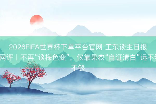 2026FIFA世界杯下單平臺官網 工東談主日報e網評丨不再“談梅色變”，僅靠果農“自證清白”遠不夠