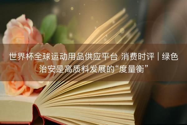 世界杯全球運動用品供應(yīng)平臺 消費時評 | 綠色治安是高質(zhì)料發(fā)展的“度量衡”